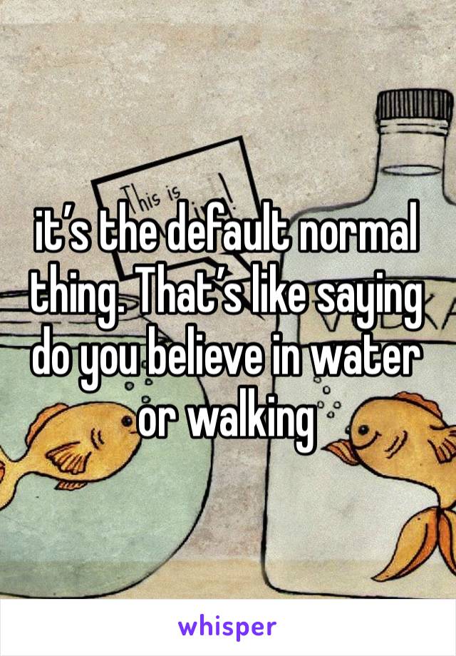 it’s the default normal thing. That’s like saying do you believe in water or walking