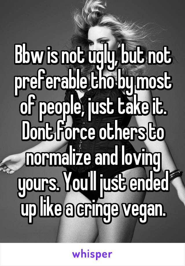 Bbw is not ugly, but not preferable tho by most of people, just take it. Dont force others to normalize and loving yours. You'll just ended up like a cringe vegan.