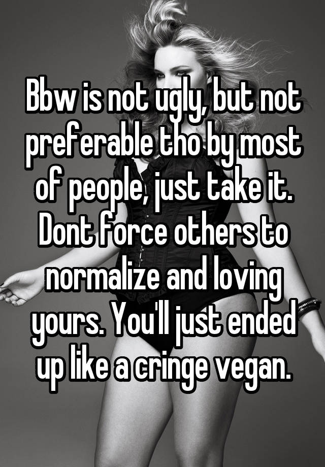 Bbw is not ugly, but not preferable tho by most of people, just take it. Dont force others to normalize and loving yours. You'll just ended up like a cringe vegan.