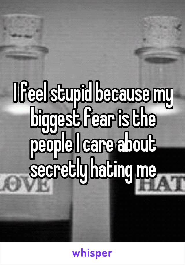 I feel stupid because my biggest fear is the people I care about secretly hating me