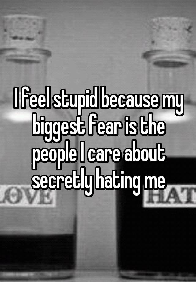 I feel stupid because my biggest fear is the people I care about secretly hating me