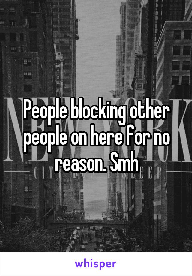 People blocking other people on here for no reason. Smh