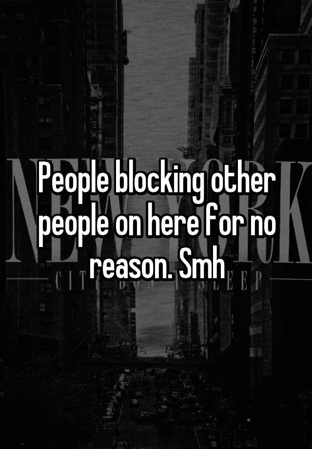 People blocking other people on here for no reason. Smh