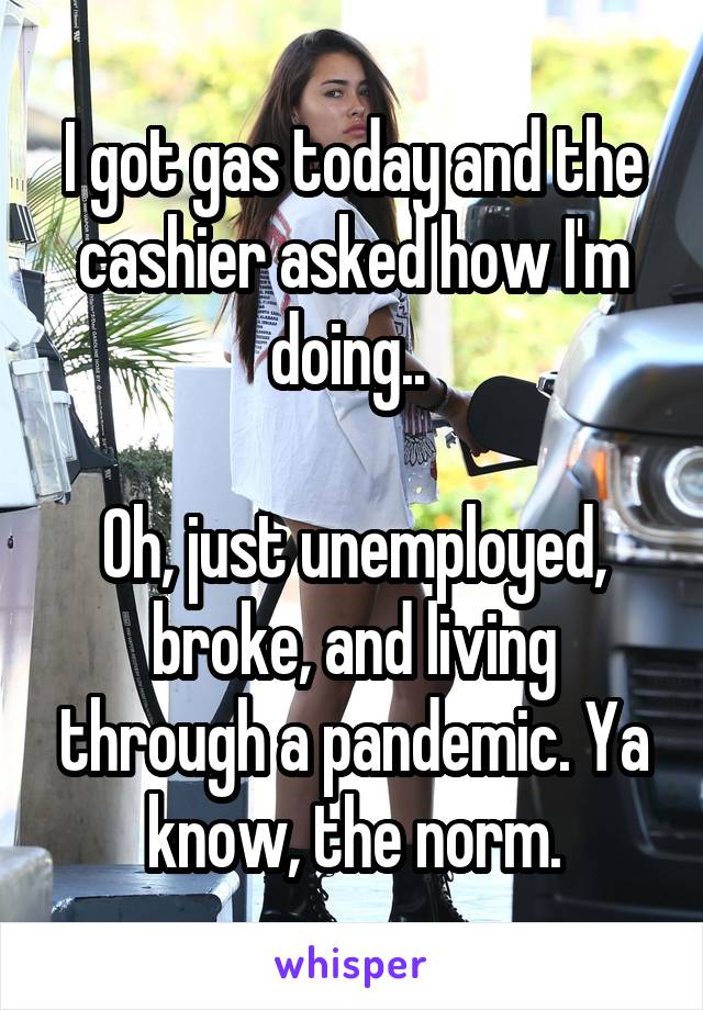 I got gas today and the cashier asked how I'm doing.. 

Oh, just unemployed, broke, and living through a pandemic. Ya know, the norm.