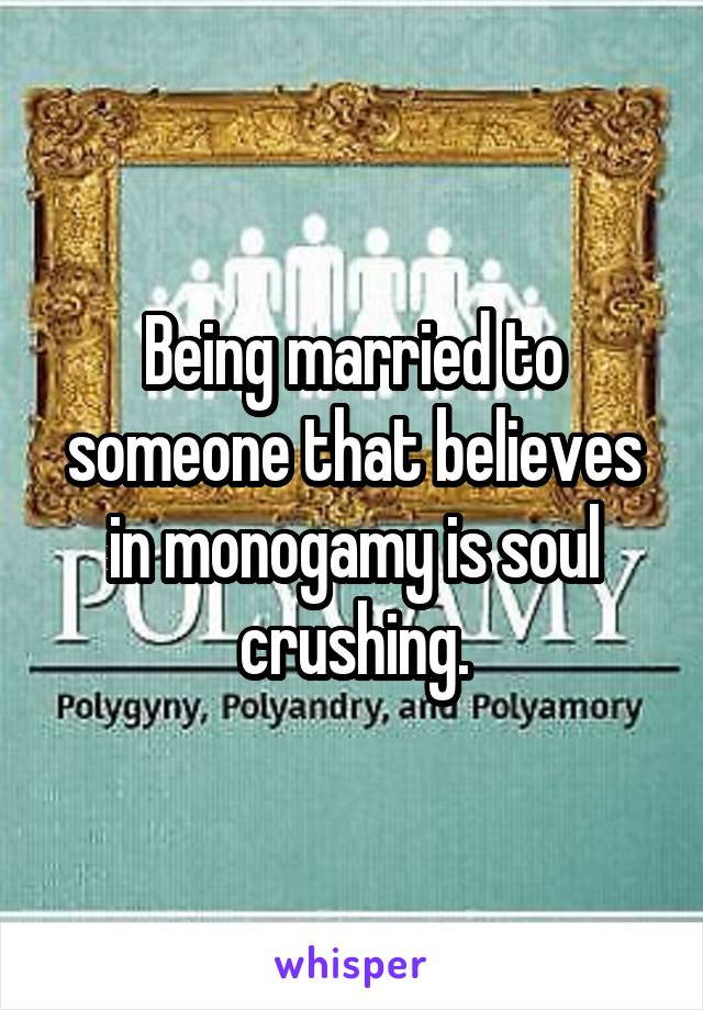 Being married to someone that believes in monogamy is soul crushing.