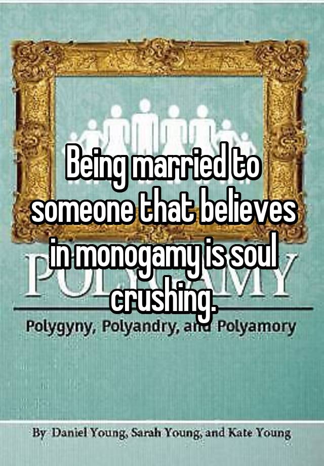 Being married to someone that believes in monogamy is soul crushing.