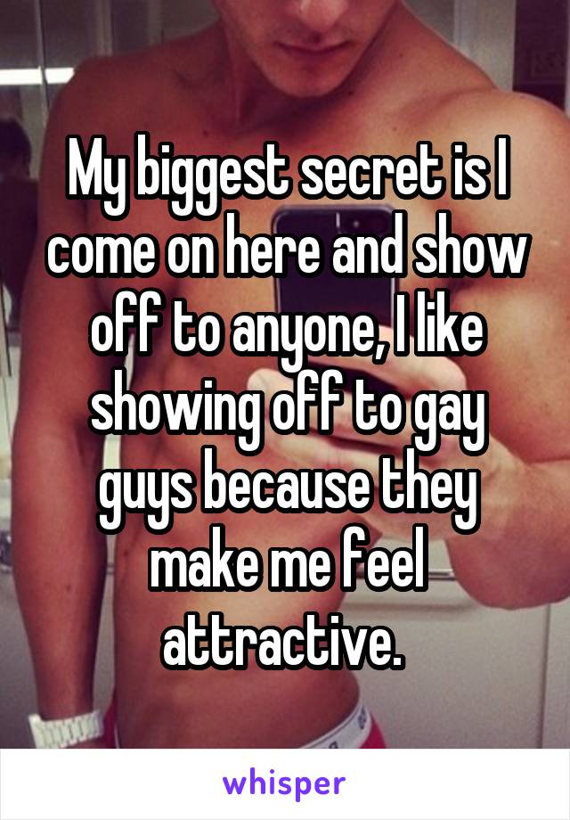 My biggest secret is I come on here and show off to anyone, I like showing off to gay guys because they make me feel attractive. 