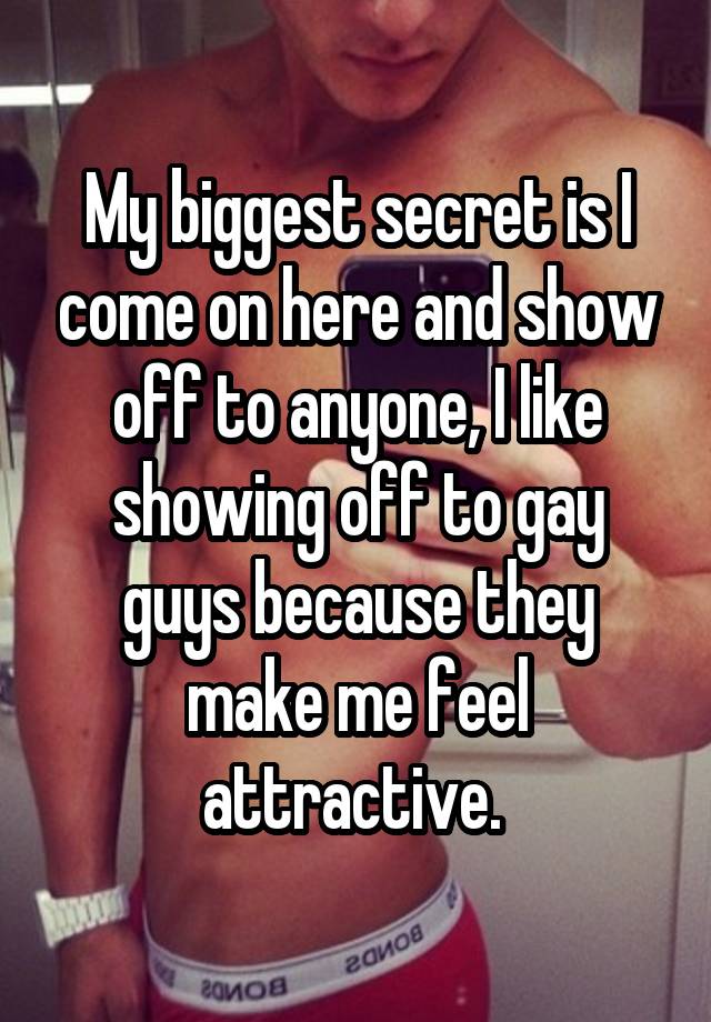 My biggest secret is I come on here and show off to anyone, I like showing off to gay guys because they make me feel attractive. 