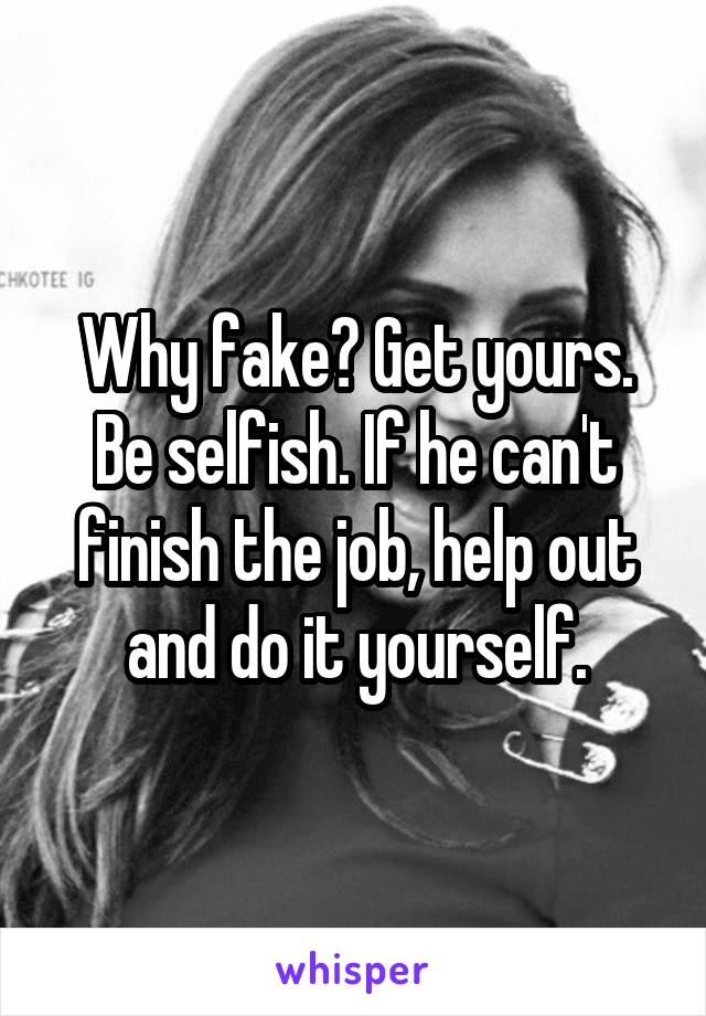 Why fake? Get yours. Be selfish. If he can't finish the job, help out and do it yourself.