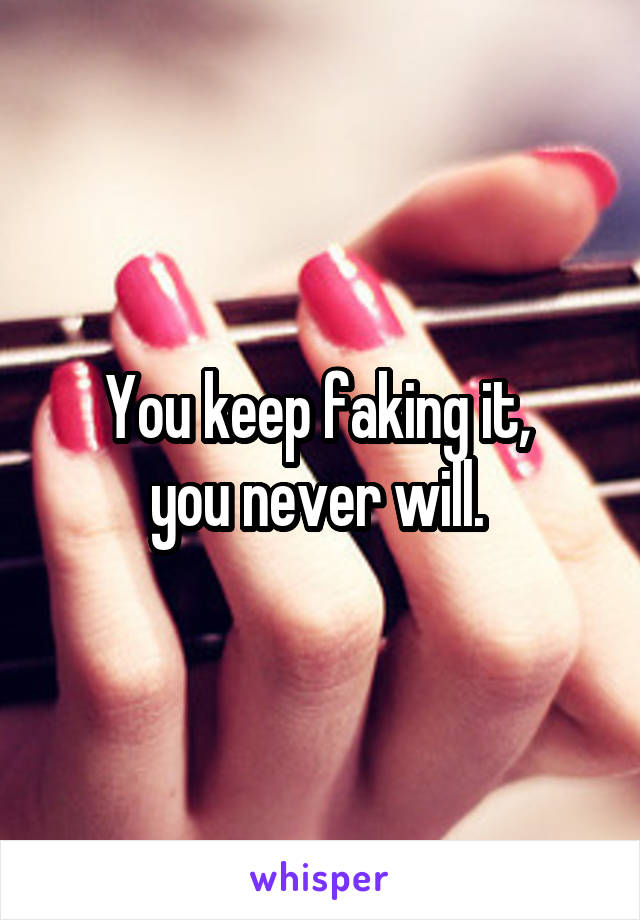 You keep faking it, 
you never will. 