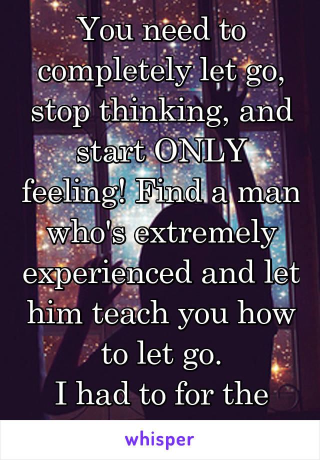 You need to completely let go, stop thinking, and start ONLY feeling! Find a man who's extremely experienced and let him teach you how to let go.
I had to for the same reason.