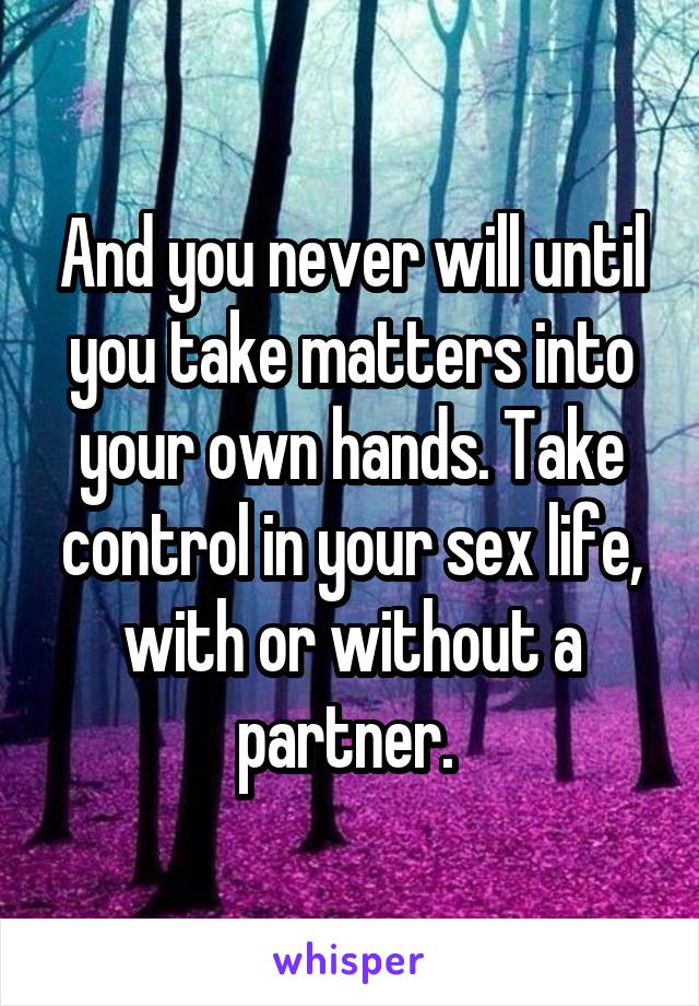 And you never will until you take matters into your own hands. Take control in your sex life, with or without a partner. 