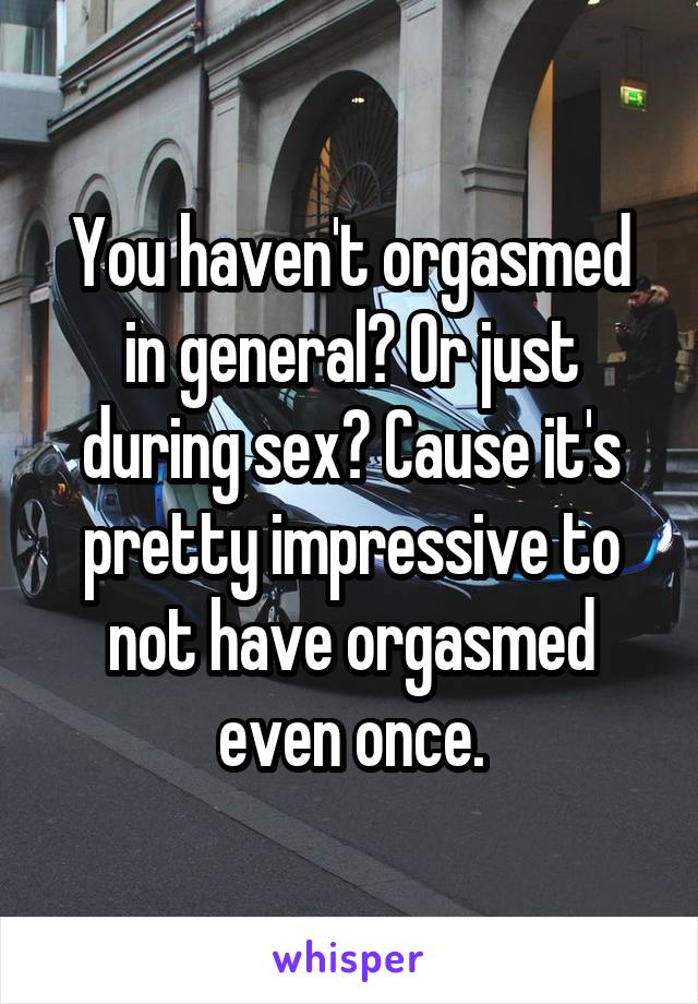 You haven't orgasmed in general? Or just during sex? Cause it's pretty impressive to not have orgasmed even once.