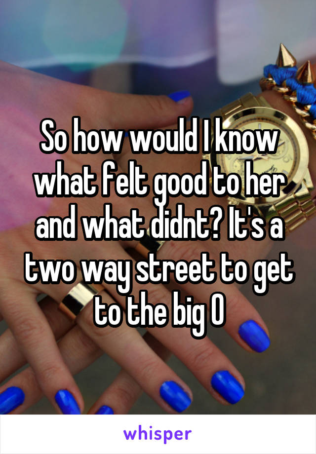 So how would I know what felt good to her and what didnt? It's a two way street to get to the big O