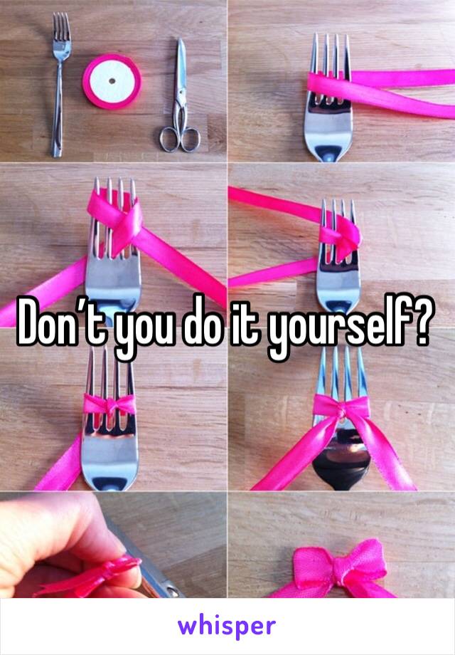 Don’t you do it yourself? 