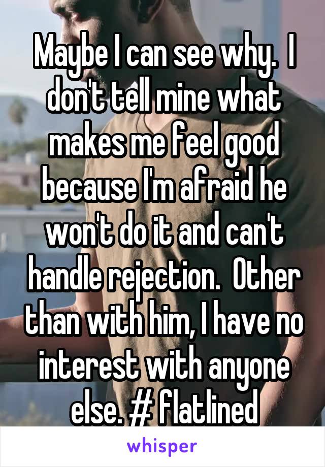 Maybe I can see why.  I don't tell mine what makes me feel good because I'm afraid he won't do it and can't handle rejection.  Other than with him, I have no interest with anyone else. # flatlined