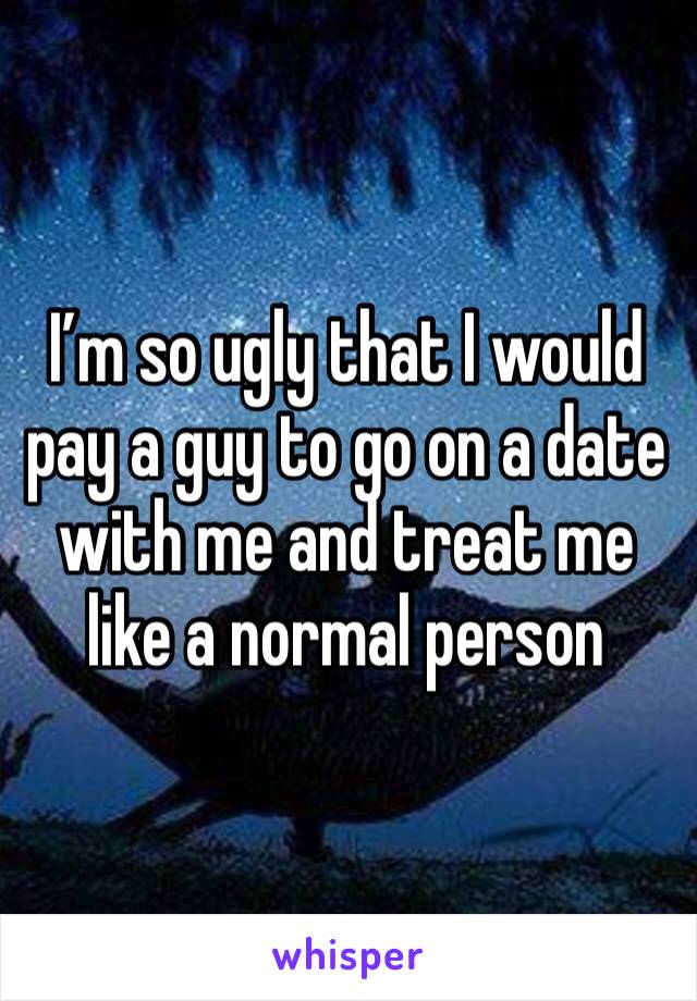 I’m so ugly that I would pay a guy to go on a date with me and treat me like a normal person 