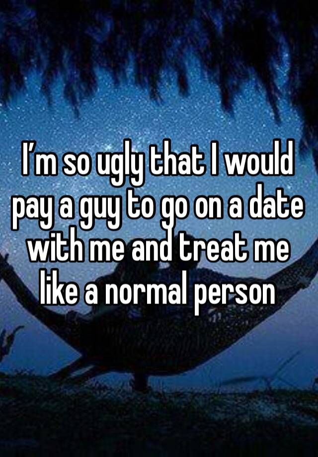 I’m so ugly that I would pay a guy to go on a date with me and treat me like a normal person 