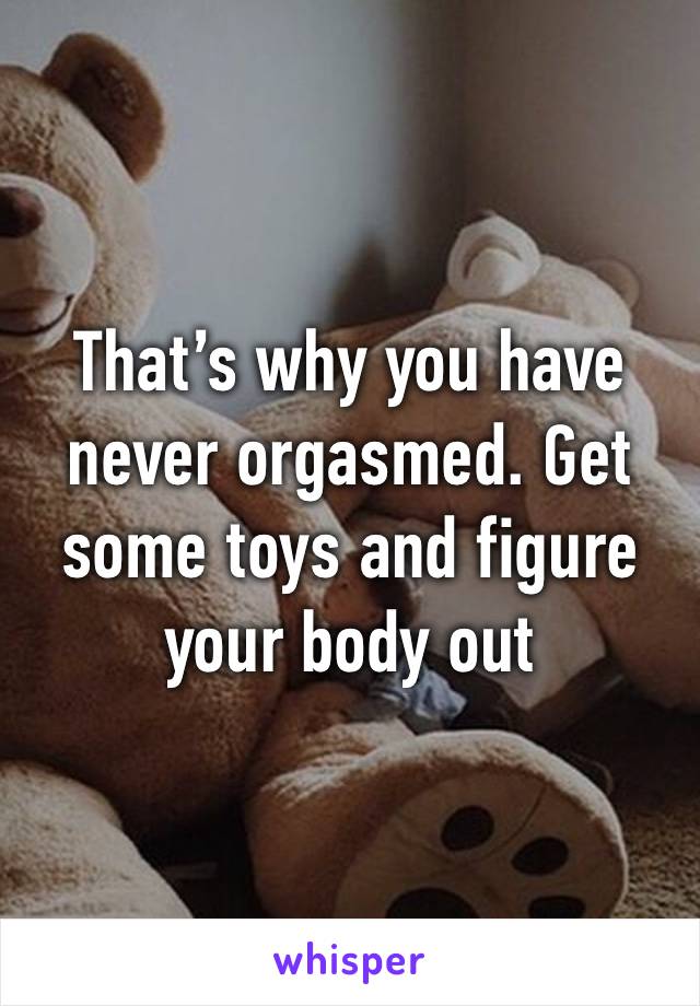 That’s why you have never orgasmed. Get some toys and figure your body out 