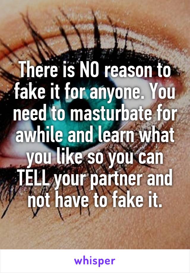 There is NO reason to fake it for anyone. You need to masturbate for awhile and learn what you like so you can TELL your partner and not have to fake it.