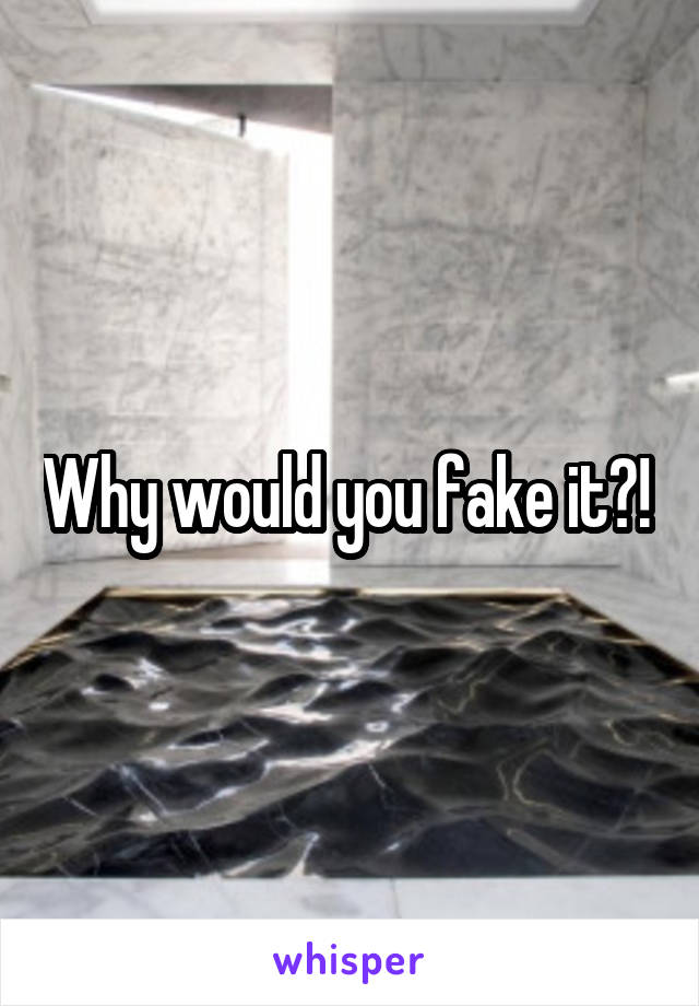 Why would you fake it?! 