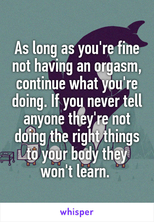 As long as you're fine not having an orgasm, continue what you're doing. If you never tell anyone they're not doing the right things to your body they won't learn. 