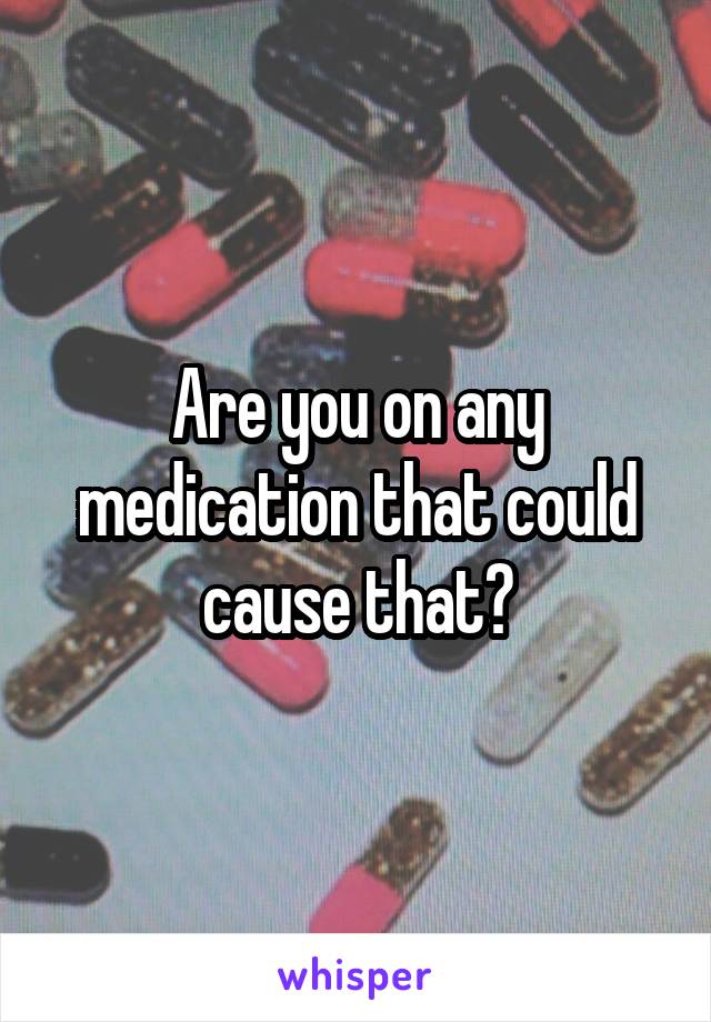 Are you on any medication that could cause that?