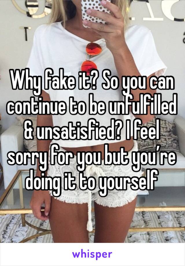 Why fake it? So you can continue to be unfulfilled & unsatisfied? I feel sorry for you but you’re doing it to yourself