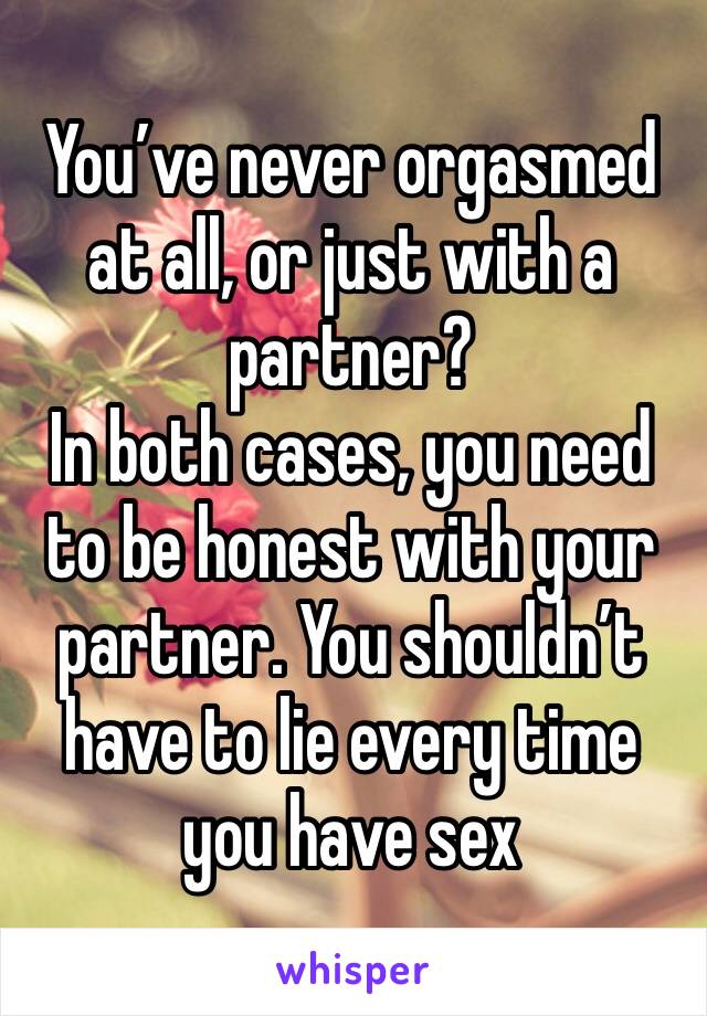 You’ve never orgasmed at all, or just with a partner?
In both cases, you need to be honest with your partner. You shouldn’t have to lie every time you have sex