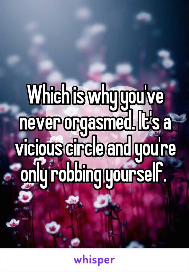 Which is why you've never orgasmed. It's a vicious circle and you're only robbing yourself. 