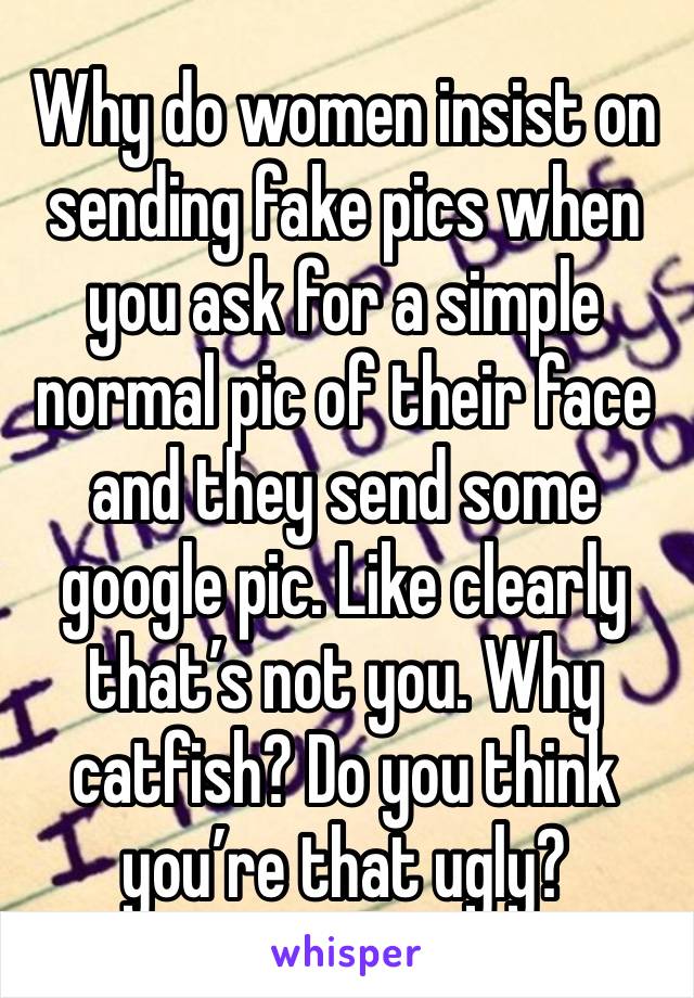 Why do women insist on sending fake pics when you ask for a simple normal pic of their face and they send some google pic. Like clearly that’s not you. Why catfish? Do you think you’re that ugly?