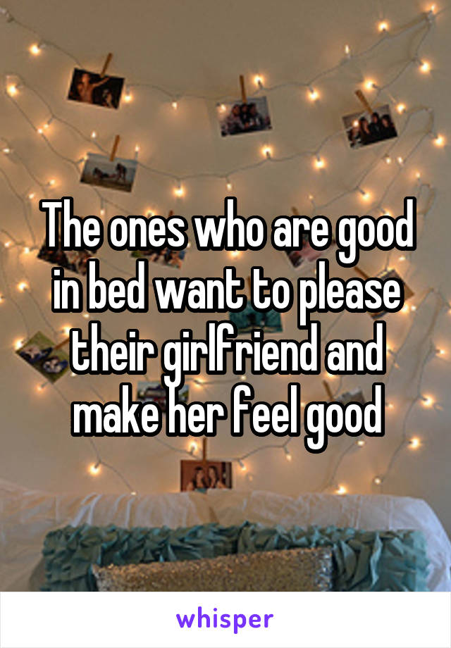 The ones who are good in bed want to please their girlfriend and make her feel good