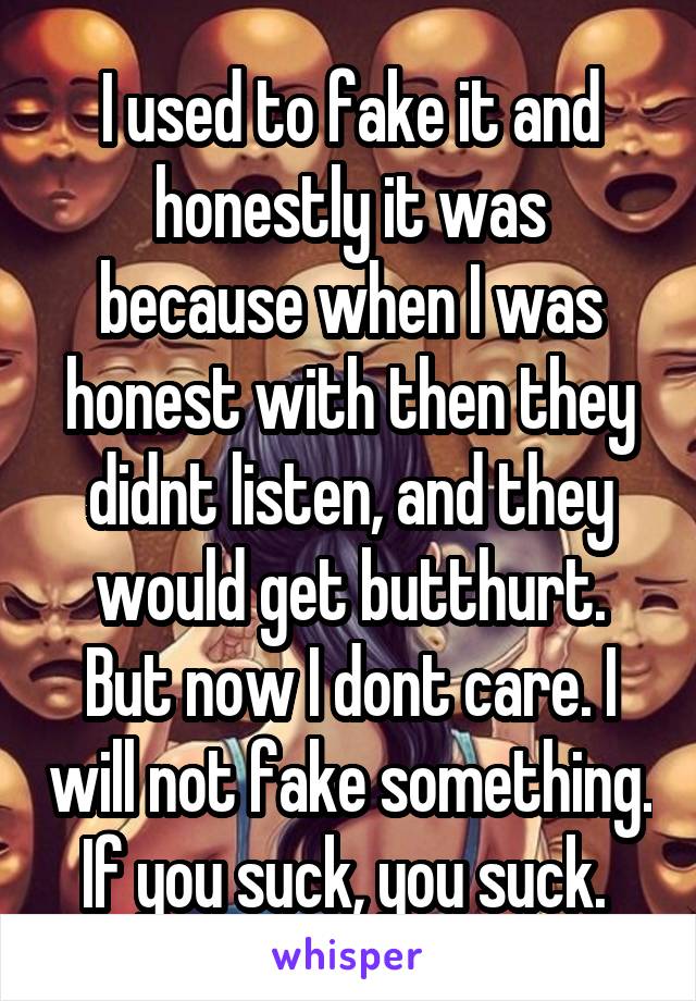 I used to fake it and honestly it was because when I was honest with then they didnt listen, and they would get butthurt. But now I dont care. I will not fake something. If you suck, you suck. 