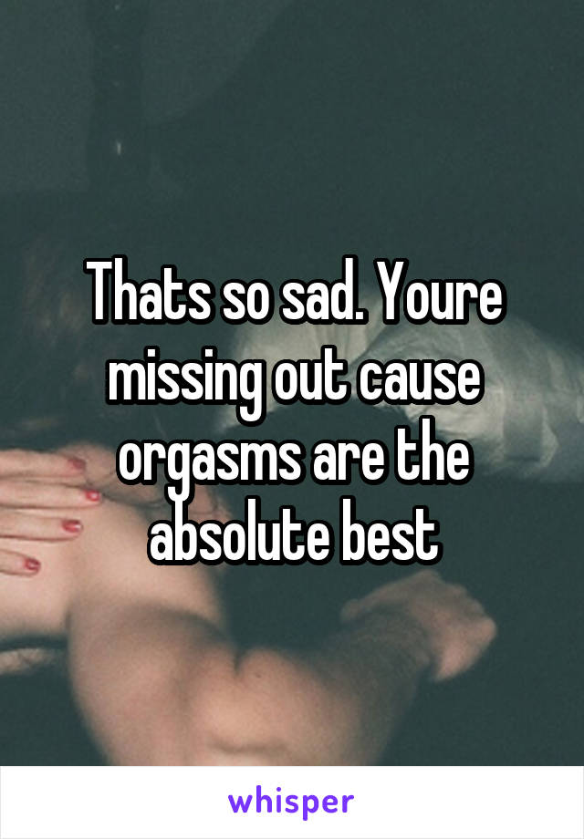 Thats so sad. Youre missing out cause orgasms are the absolute best