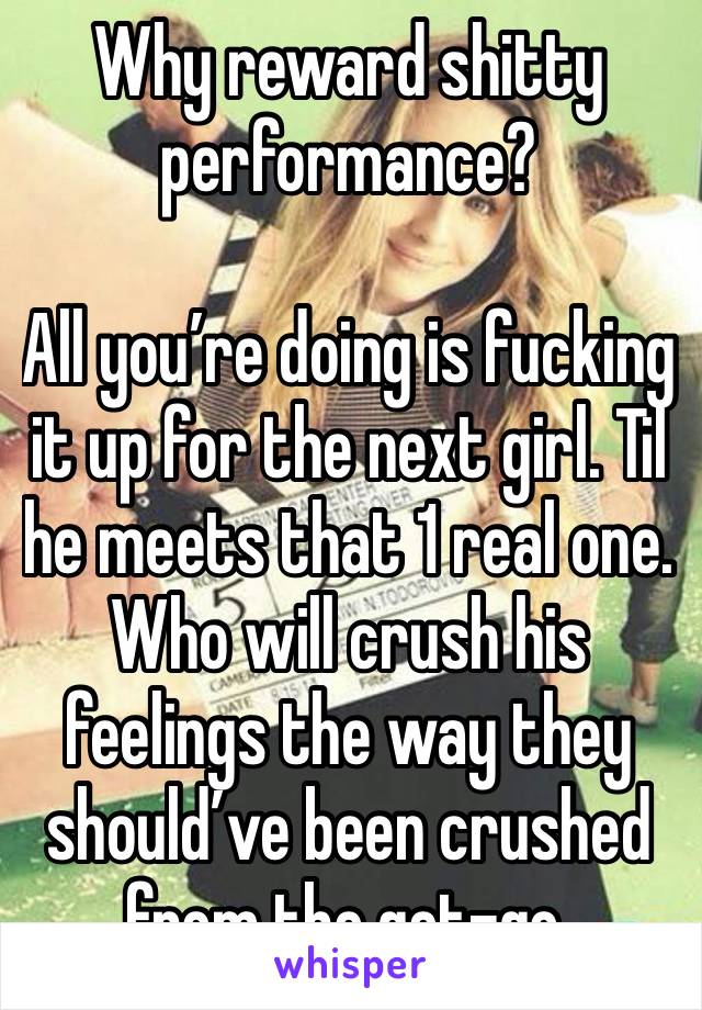 Why reward shitty performance?

All you’re doing is fucking it up for the next girl. Til he meets that 1 real one. Who will crush his feelings the way they should’ve been crushed from the get-go.