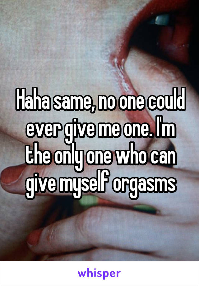 Haha same, no one could ever give me one. I'm the only one who can give myself orgasms