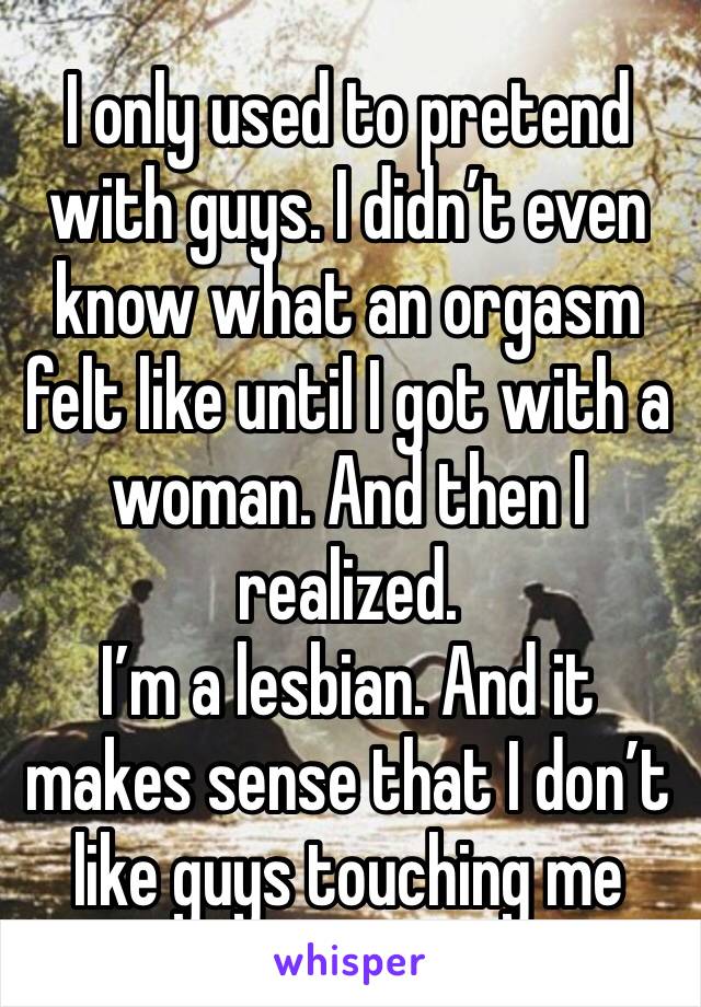 I only used to pretend with guys. I didn’t even know what an orgasm felt like until I got with a woman. And then I realized. 
I’m a lesbian. And it makes sense that I don’t like guys touching me