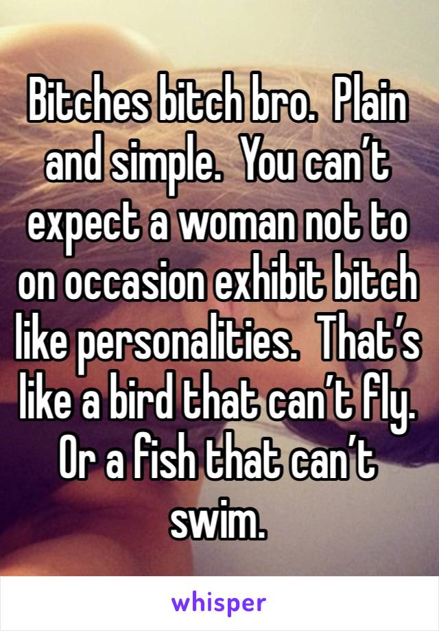 Bitches bitch bro.  Plain and simple.  You can’t expect a woman not to on occasion exhibit bitch like personalities.  That’s like a bird that can’t fly.  Or a fish that can’t swim.