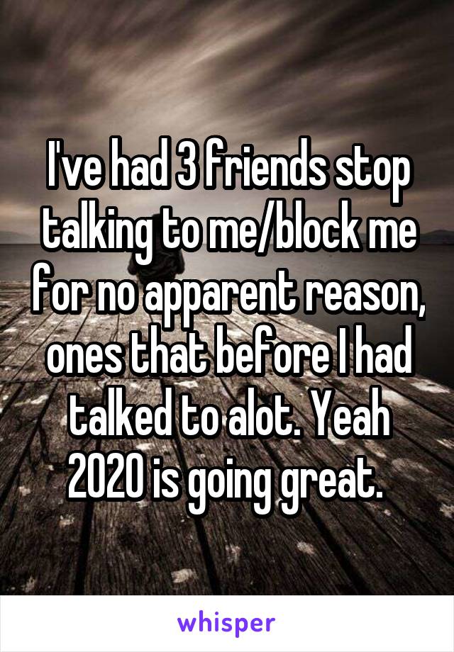 I've had 3 friends stop talking to me/block me for no apparent reason, ones that before I had talked to alot. Yeah 2020 is going great. 