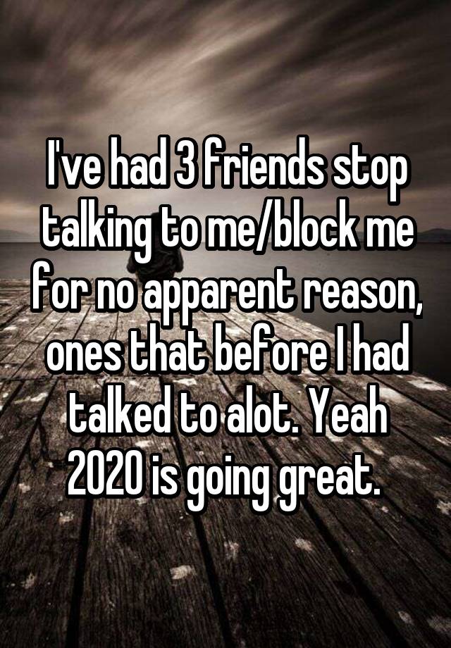 I've had 3 friends stop talking to me/block me for no apparent reason, ones that before I had talked to alot. Yeah 2020 is going great. 