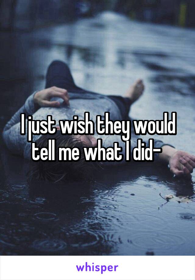 I just wish they would tell me what I did- 