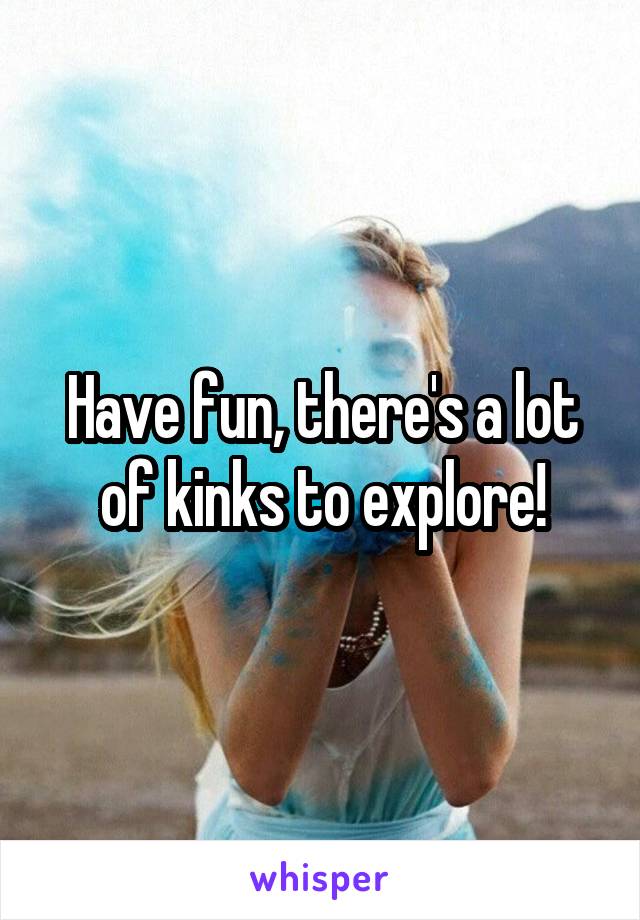 Have fun, there's a lot of kinks to explore!