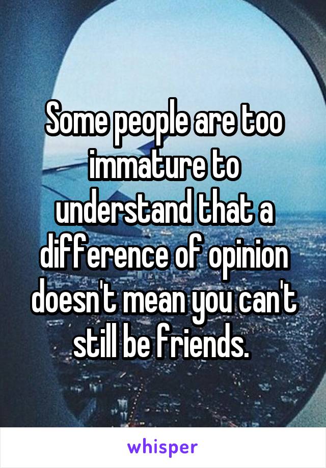 Some people are too immature to understand that a difference of opinion doesn't mean you can't still be friends. 