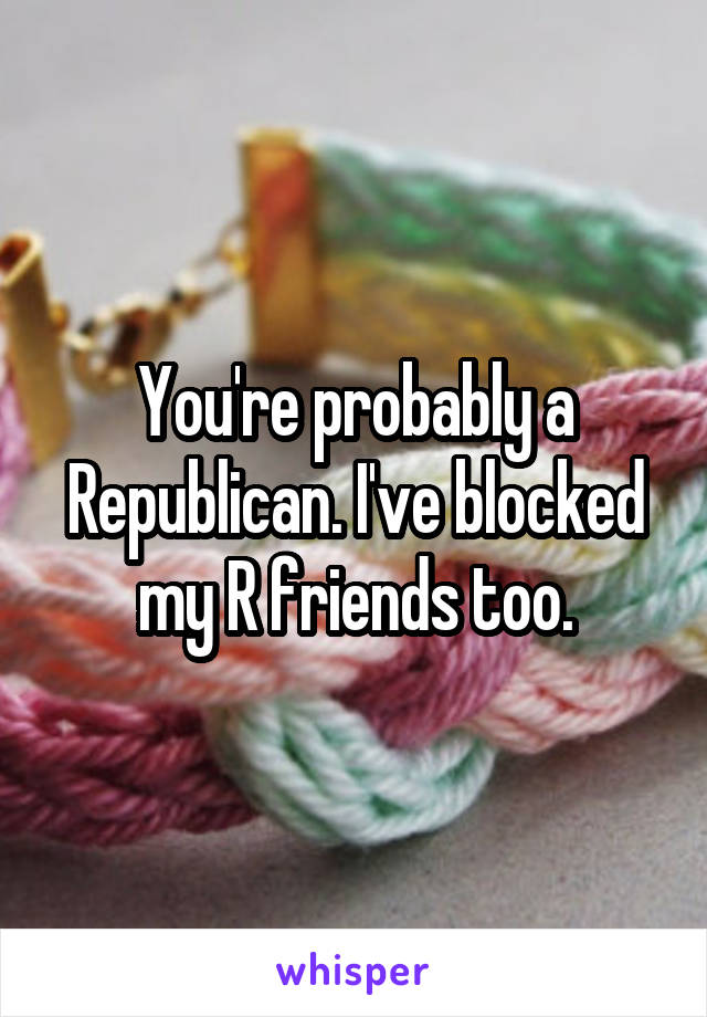 You're probably a Republican. I've blocked my R friends too.