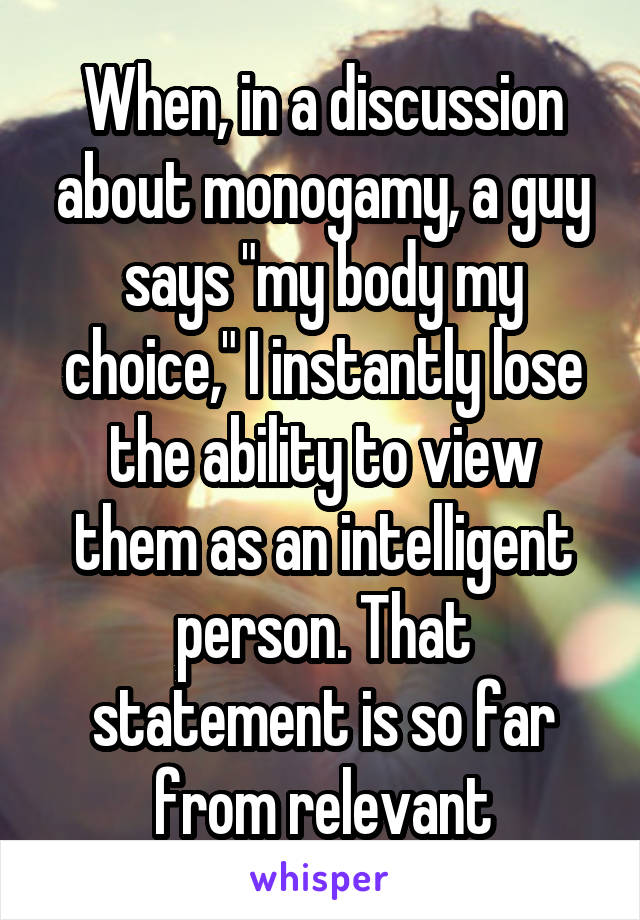 When, in a discussion about monogamy, a guy says "my body my choice," I instantly lose the ability to view them as an intelligent person. That statement is so far from relevant