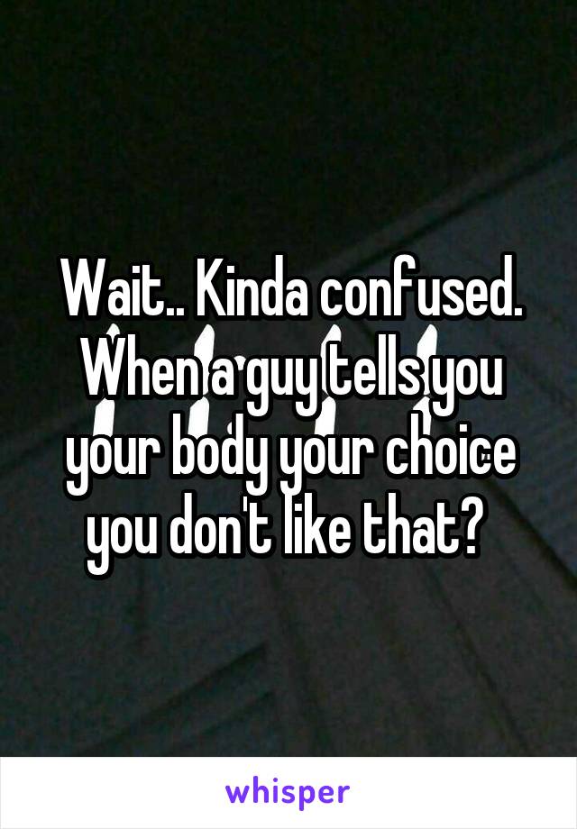 Wait.. Kinda confused. When a guy tells you your body your choice you don't like that? 