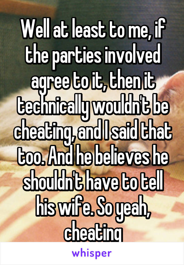 Well at least to me, if the parties involved agree to it, then it technically wouldn't be cheating, and I said that too. And he believes he shouldn't have to tell his wife. So yeah, cheating