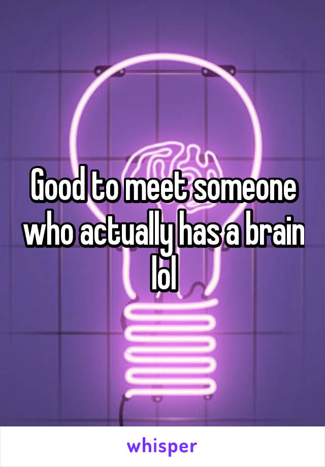 Good to meet someone who actually has a brain lol