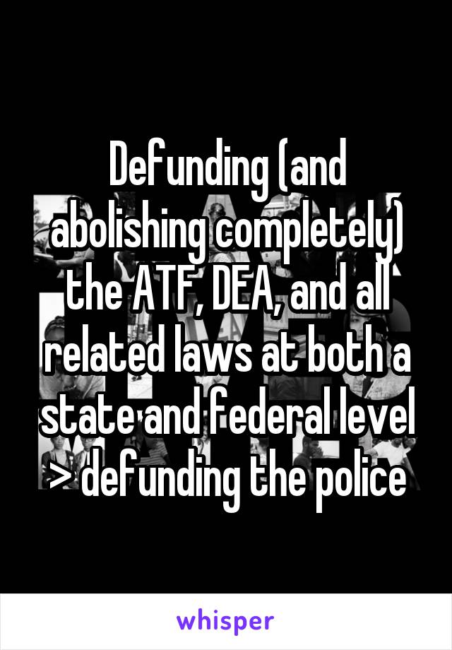 Defunding (and abolishing completely) the ATF, DEA, and all related laws at both a state and federal level > defunding the police