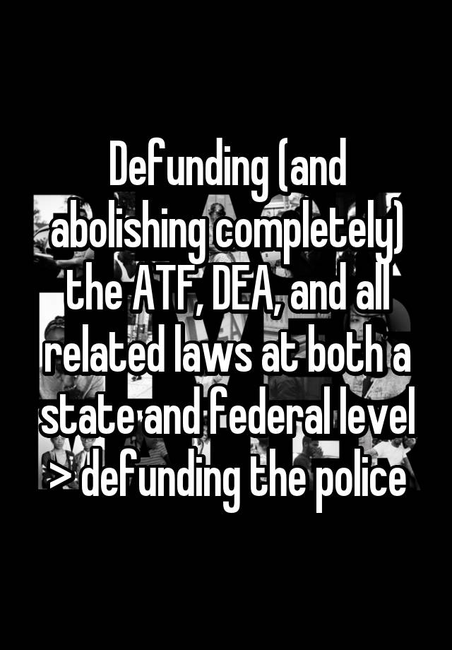 Defunding (and abolishing completely) the ATF, DEA, and all related laws at both a state and federal level > defunding the police